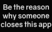 be the reason why someone closes this app