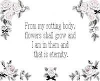 from my rotting body, flowers shall grow and i am in and that is eternity